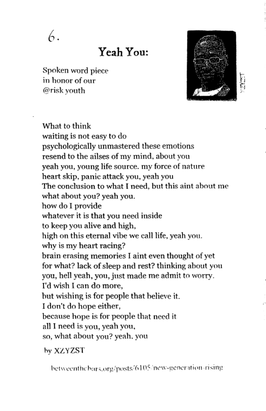 Yeah You:  Spoken word piece in honor of our @risk youth  ‘What to think  waiting is not easy to do  psychologically unmastered these emotions resend to the ailses of my mind, about you  yeah you, young life source. my force of nature heart skip, panic attack you, yeah you  The conclusion to what I need, but this aint about me what about you? yeah you.  how do I provide  whatever it is that you need inside  to keep you alive and high,  high on this eternal vibe we call lfe, yeah you why is my heart racing?  brain erasing memories I aint even thought of yet for what? lack of sleep and rest? thinking about you you, hell yeah, you, just made me admit to worry. T’d wish I can do more,  but wishing is for people that believe it  Idon’t do hope either,  because hope is for people that need it  all I need is you, yeah you,  so, what about you? yeah. you  by XLYZST  betweenthehars or/posts 6108 new-generation rising 